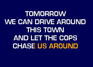 TOMORROW
WE CAN DRIVE AROUND
THIS TOWN
AND LET THE COPS
CHASE US AROUND