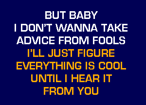 BUT BABY
I DON'T WANNA TAKE
ADVICE FROM FOOLS
I'LL JUST FIGURE
EVERYTHING IS COOL
UNTIL I HEAR IT
FROM YOU