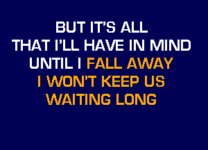 BUT ITS ALL
THAT I'LL HAVE IN MIND
UNTIL I FALL AWAY
I WON'T KEEP US
WAITING LONG