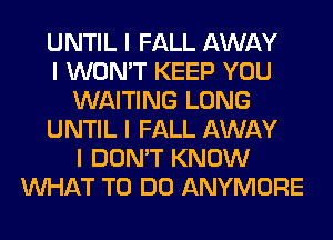 UNTIL I FALL AWAY
I WON'T KEEP YOU
WAITING LONG
UNTIL I FALL AWAY
I DON'T KNOW
INHAT TO DO ANYMORE