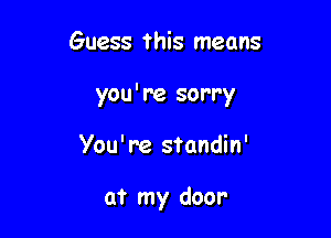 Guess this means

you're sorry

You' re standin'

at my door-