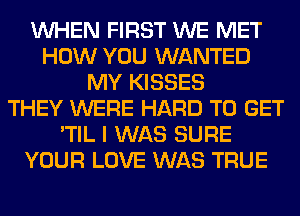 WHEN FIRST WE MET
HOW YOU WANTED
MY KISSES
THEY WERE HARD TO GET
'TIL I WAS SURE
YOUR LOVE WAS TRUE