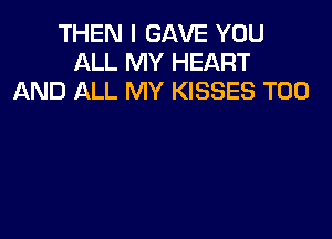 THEN I GAVE YOU
ALL MY HEART
AND ALL MY KISSES T00