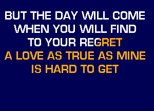 BUT THE DAY WILL COME
WHEN YOU WILL FIND
TO YOUR REGRET
A LOVE AS TRUE AS MINE
IS HARD TO GET