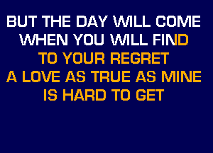 BUT THE DAY WILL COME
WHEN YOU WILL FIND
TO YOUR REGRET
A LOVE AS TRUE AS MINE
IS HARD TO GET