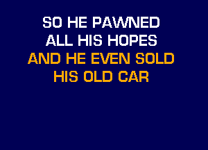 SO HE PAVUNED
ALL HIS HOPES
AND HE EVEN SOLD

HIS OLD CAR