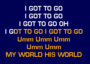 I GOT TO GO
I GOT TO GO
I GOT TO GO OH
I GOT TO GO I GOT TO GO
Umm Umm Umm

Umm Umm
MY WORLD HIS WORLD