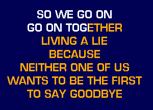 SO WE GO ON
GO ON TOGETHER
LIVING A LIE
BECAUSE
NEITHER ONE OF US
WANTS TO BE THE FIRST
TO SAY GOODBYE