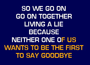 SO WE GO ON
GO ON TOGETHER
LIVING A LIE
BECAUSE
NEITHER ONE OF US
WANTS TO BE THE FIRST
TO SAY GOODBYE