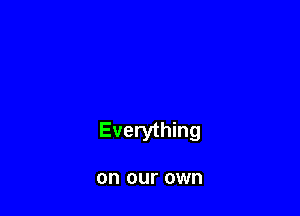 Everything

on our own