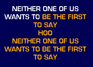 NEITHER ONE OF US
WANTS TO BE THE FIRST
TO SAY
H00
NEITHER ONE OF US
WANTS TO BE THE FIRST
TO SAY