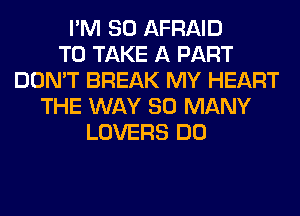 I'M SO AFRAID
TO TAKE A PART
DON'T BREAK MY HEART
THE WAY SO MANY
LOVERS DO