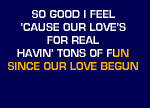 SO GOOD I FEEL
'CAUSE OUR LOVE'S
FOR REAL
HAVIN' TONS OF FUN
SINCE OUR LOVE BEGUN