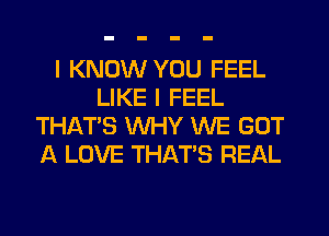 I KNOW YOU FEEL
LIKE I FEEL
THAT'S WHY WE GOT
A LOVE THAT'S REAL