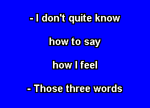 - I don't quite know

how to say

how I feel

- Those three words