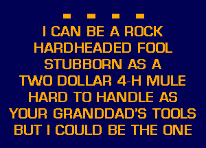 I CAN BE A ROCK
HARDHEADED FOUL
STUBBORN AS A
TWO DOLLAR 4-H MULE
HARD TO HANDLE AS
YOUR GRANDDADB TOOLS
BUT I COULD BE THE ONE