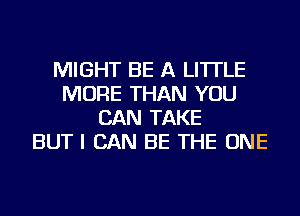 MIGHT BE A LITTLE
MORE THAN YOU
CAN TAKE
BUT I CAN BE THE ONE