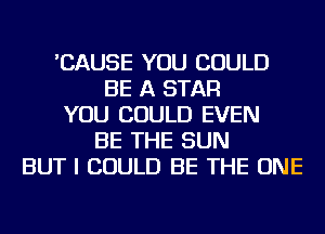 'CAUSE YOU COULD
BE A STAR
YOU COULD EVEN
BE THE SUN
BUT I COULD BE THE ONE