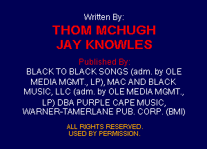 Written Byi

BLACKTO BLACK SONGS (adm. by OLE
MEDIA MGMT., LP), MAC AND BLACK
MUSIC, LLC (adm. by OLE MEDIA MGMT.,

LP) DBA PURPLE CAPE MUSIC,
WARNER-TAMERLANE PUB. CORP. (BMI)

ALL RIGHTS RESERVED.
USED BY PERMISSION.