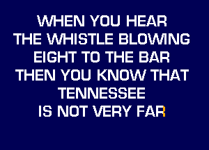 WHEN YOU HEAR
THE WHISTLE BLOINING
EIGHT TO THE BAR
THEN YOU KNOW THAT
TENNESSEE
IS NOT VERY FAR