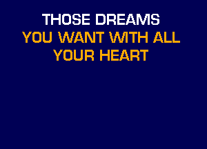 THOSE DREAMS
YOU WANT WITH ALL
YOUR HEART
