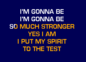 I'M GONNA BE
I'M GONNA BE
SO MUCH STRONGER
YES I AM
I PUT MY SPIRIT
TO THE TEST