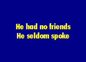 He had no friends

He seldom spoke