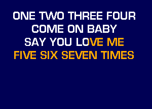 ONE TWO THREE FOUR
COME ON BABY
SAY YOU LOVE ME
FIVE SIX SEVEN TIMES