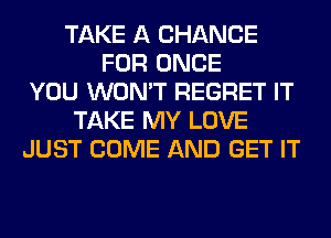 TAKE A CHANCE
FOR ONCE
YOU WON'T REGRET IT
TAKE MY LOVE
JUST COME AND GET IT