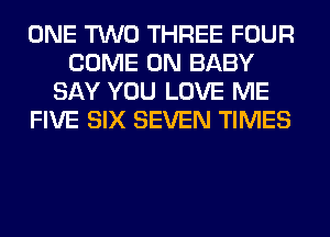ONE TWO THREE FOUR
COME ON BABY
SAY YOU LOVE ME
FIVE SIX SEVEN TIMES