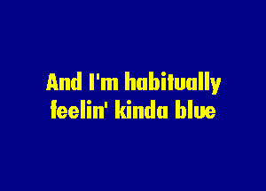 And I'm habitually

feelin' kinda blue