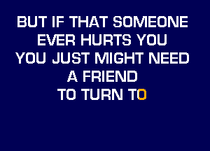 BUT IF THAT SOMEONE
EVER HURTS YOU
YOU JUST MIGHT NEED
A FRIEND
T0 TURN T0