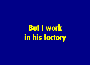 But I wmk

in his factory