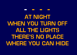 AT NIGHT
WHEN YOU TURN OFF
ALL THE LIGHTS
THERE'S N0 PLACE
WHERE YOU CAN HIDE