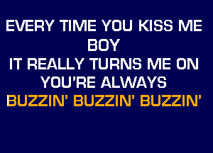 EVERY TIME YOU KISS ME
BUY
IT REALLY TURNS ME ON
YOU'RE ALWAYS
BUZZIN' BUZZIN' BUZZIN'