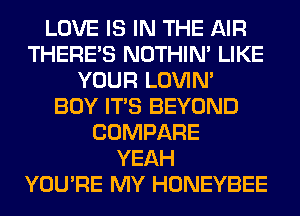 LOVE IS IN THE AIR
THERE'S NOTHIN' LIKE
YOUR LOVIN'

BOY ITS BEYOND
COMPARE
YEAH
YOU'RE MY HONEYBEE