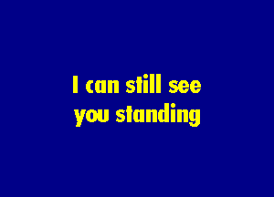 I (an slill see

you standing