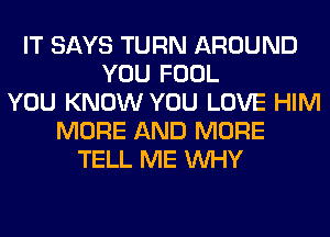 IT SAYS TURN AROUND
YOU FOOL
YOU KNOW YOU LOVE HIM
MORE AND MORE
TELL ME WHY