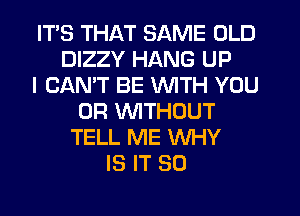 ITS THAT SAME OLD
DIZZY HANG UP
I CANT BE WITH YOU
OR WITHOUT
TELL ME WHY
IS IT SO