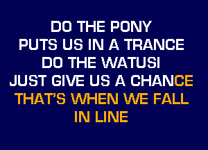 DO THE PONY
PUTS US IN A TRANCE
DO THE WATUSI
JUST GIVE US A CHANCE
THAT'S WHEN WE FALL
IN LINE