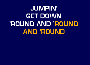 JUMPIN'
GET DOWN
'RUUND AND ?UUND
AND 'ROUND