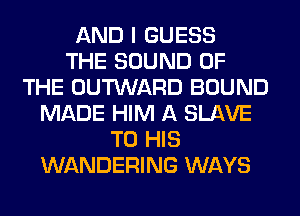 AND I GUESS
THE SOUND OF
THE OUTWARD BOUND
MADE HIM A SLAVE
TO HIS
WANDERING WAYS