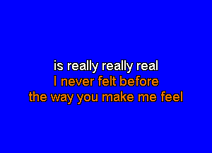 is really really real

I never felt before
the way you make me feel