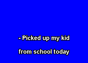 - Picked up my kid

from school today
