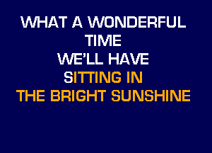 WHAT A WONDERFUL
TIME
WE'LL HAVE
SITTING IN
THE BRIGHT SUNSHINE