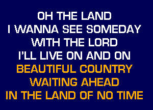 0H THE LAND
I WANNA SEE SOMEDAY
WITH THE LORD
I'LL LIVE ON AND ON
BEAUTIFUL COUNTRY
WAITING AHEAD
IN THE LAND OF NO TIME