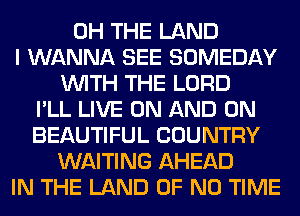 0H THE LAND
I WANNA SEE SOMEDAY
WITH THE LORD
I'LL LIVE ON AND ON
BEAUTIFUL COUNTRY
WAITING AHEAD
IN THE LAND OF NO TIME