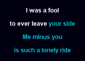 I was a fool
to ever leave your side

Me minus you

is such a lonely ride