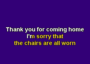 Thank you for coming home

I'm sorry that
the chairs are all worn