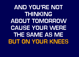 AND YOU'RE NOT
THINKING
ABOUT TOMORROW
CAUSE YOUR WERE
THE SAME AS ME
BUT ON YOUR KNEES